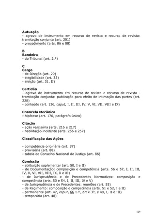 Autuação
- agravo de instrumento em recurso de revista e recurso de revista:
tramitação conjunta (art. 301)
- procedimento (arts. 86 e 88)

B
Bandeira
- do Tribunal (art. 2.°)

C
Cargo
- de Direção (art. 29)
- elegibilidade (art. 33)
- eleição (art. 31, II)

Certidão
- agravo de instrumento em recurso de revista e recurso de revista -
tramitação conjunta: publicação para efeito de intimação das partes (art.
228)
- conteúdo (art. 136, caput, I, II, III, IV, V, VI, VII, VIII e IX)

Chancela Mecânica
- hipótese (art. 176, parágrafo único)

Citação
- ação rescisória (arts. 216 e 217)
- habilitação incidente (arts. 256 e 257)

Classificação das Ações

- competência originária (art. 87)
- provisória (art. 88)
- tabela do Conselho Nacional de Justiça (art. 86)

Comissão
- atribuição suplementar (art. 50, I e II)
- de Documentação: composição e competência (arts. 56           e 57, I, II, III,
IV, V, VI, VII, VIII, IX, X e XI)
- de Jurisprudência e de Precedentes Normativos:                composição     e
competência (arts. 53 e 54, I, II, III, IV e V)
- de Jurisprudência e de Precedentes: reuniões (art. 55)
- de Regimento: composição e competência (arts. 51 e 52,        I e II)
- permanente (art. 47, caput, §§ 1.º, 2.º e 3º, e 49, I, II e   III)
- temporária (art. 48)



                                                                              129
 