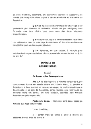 de seus membros, escolherá, em escrutínios secretos e sucessivos, os
nomes que integrarão a lista tríplice a ser encaminhada ao Presidente da
República.


                 § 1.º Na hipótese de haver mais de uma vaga a ser
preenchida por membro do Ministério Público ou por advogado, será
formada uma lista tríplice para cada uma das listas sêxtuplas
encaminhadas.


                     § 2.º Se para as vagas o Tribunal receber lista única
dos indicados a mais de uma vaga, formará uma só lista com o número de
candidatos igual ao das vagas mais dois.


                     § 3.º Aplica-se, no que couber, à votação para
escolha dos integrantes da lista tríplice, o estabelecido nos incisos do § 2.º
do art. 4.º


                               CAPÍTULO III
                             DOS MINISTROS


                                   Seção I
                      Da Posse e das Prerrogativas


                    Art. 7.º No ato da posse, o Ministro obrigar-se-á, por
compromisso formal em sessão solene do Tribunal Pleno, ou perante o
Presidente, a bem cumprir os deveres do cargo, de conformidade com a
Constituição e as Leis da República, sendo lavrado pelo Secretário do
Tribunal Pleno um termo, em livro especial, assinado pelo Ministro
Presidente e pelo empossado.


                    Parágrafo único. - Somente será dada posse ao
Ministro que haja comprovado:


                     I - ser brasileiro;


                    II - contar mais de trinta e cinco e menos de
sessenta e cinco anos de idade; e


                                                                            13
 