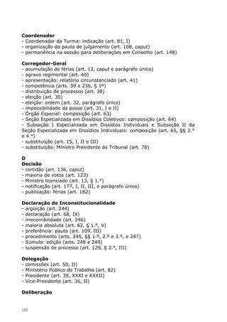 Coordenador
- Coordenador da Turma: indicação (art. 81, I)
- organização da pauta de julgamento (art. 108, caput)
- permanência na sessão para deliberações em Conselho (art. 148)

Corregedor-Geral
- acumulação de férias (art. 12, caput e parágrafo único)
- agravo regimental (art. 40)
- apresentação: relatório circunstanciado (art. 41)
- competência (arts. 39 e 236, § 1º)
- distribuição de processos (art. 38)
- eleição (art. 30)
- eleição: ordem (art. 32, parágrafo único)
- impossibilidade da posse (art. 31, I e II)
- Órgão Especial: composição (art. 63)
- Seção Especializada em Dissídios Coletivos: composição (art. 64)
- Subseção I Especializada em Dissídios Individuais e Subseção II da
Seção Especializada em Dissídios Individuais: composição (art. 65, §§ 2.°
e 4.°)
- substituição (art. 15, I, II e III)
- substituição: Ministro Presidente do Tribunal (art. 78)

D
Decisão
- certidão (art. 136, caput)
- maioria de votos (art. 123)
- Ministro licenciado (art. 13, § 1.°)
- notificação (art. 177, I, II, III, e parágrafo único)
- publicação: férias (art. 182)

Declaração de Inconstitucionalidade
- argüição (art. 244)
- declaração (art. 68, IX)
- irrecorribilidade (art. 246)
- maioria absoluta (art. 62, § 1.°, V)
- preferência: pauta (art. 109, III)
- procedimento (arts. 245, §§ 1.º, 2.º e 3.º, e 247)
- Súmula: edição (arts. 248 e 249)
- suspensão de processo (art. 129, § 2.°, III)

Delegação
- comissões (art. 50, II)
- Ministério Público do Trabalho (art. 82)
- Presidente (art. 35, XXXI e XXXII)
- Vice-Presidente (art. 36, II)

Deliberação


132
 
