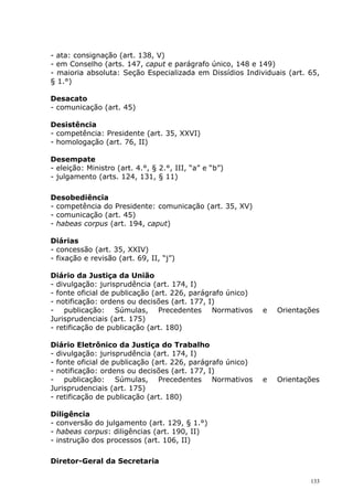 - ata: consignação (art. 138, V)
- em Conselho (arts. 147, caput e parágrafo único, 148 e 149)
- maioria absoluta: Seção Especializada em Dissídios Individuais (art. 65,
§ 1.°)

Desacato
- comunicação (art. 45)

Desistência
- competência: Presidente (art. 35, XXVI)
- homologação (art. 76, II)

Desempate
- eleição: Ministro (art. 4.°, § 2.°, III, “a” e “b”)
- julgamento (arts. 124, 131, § 11)

Desobediência
- competência do Presidente: comunicação (art. 35, XV)
- comunicação (art. 45)
- habeas corpus (art. 194, caput)

Diárias
- concessão (art. 35, XXIV)
- fixação e revisão (art. 69, II, “j”)

Diário da Justiça da União
- divulgação: jurisprudência (art. 174, I)
- fonte oficial de publicação (art. 226, parágrafo único)
- notificação: ordens ou decisões (art. 177, I)
- publicação: Súmulas, Precedentes Normativos               e   Orientações
Jurisprudenciais (art. 175)
- retificação de publicação (art. 180)

Diário Eletrônico da Justiça do Trabalho
- divulgação: jurisprudência (art. 174, I)
- fonte oficial de publicação (art. 226, parágrafo único)
- notificação: ordens ou decisões (art. 177, I)
- publicação: Súmulas, Precedentes Normativos               e   Orientações
Jurisprudenciais (art. 175)
- retificação de publicação (art. 180)

Diligência
- conversão do julgamento (art. 129, § 1.°)
- habeas corpus: diligências (art. 190, II)
- instrução dos processos (art. 106, II)

Diretor-Geral da Secretaria

                                                                        133
 