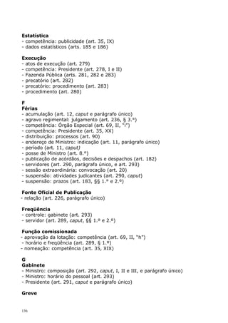 Estatística
- competência: publicidade (art. 35, IX)
- dados estatísticos (arts. 185 e 186)

Execução
- atos de execução (art. 279)
- competência: Presidente (art. 278, I e II)
- Fazenda Pública (arts. 281, 282 e 283)
- precatório (art. 282)
- precatório: procedimento (art. 283)
- procedimento (art. 280)

F
Férias
- acumulação (art. 12, caput e parágrafo único)
- agravo regimental: julgamento (art. 236, § 3.°)
- competência: Órgão Especial (art. 69, II, “i”)
- competência: Presidente (art. 35, XX)
- distribuição: processos (art. 90)
- endereço de Ministro: indicação (art. 11, parágrafo único)
- período (art. 11, caput)
- posse de Ministro (art. 8.°)
- publicação de acórdãos, decisões e despachos (art. 182)
- servidores (art. 290, parágrafo único, e art. 293)
- sessão extraordinária: convocação (art. 20)
- suspensão: atividades judicantes (art. 290, caput)
- suspensão: prazos (art. 183, §§ 1.° e 2.º)

 Fonte Oficial de Publicação
- relação (art. 226, parágrafo único)

Freqüência
- controle: gabinete (art. 293)
- servidor (art. 289, caput, §§ 1.º e 2.º)

 Função comissionada
- aprovação da lotação: competência (art. 69, II, “h”)
 - horário e freqüência (art. 289, § 1.º)
- nomeação: competência (art. 35, XIX)

G
Gabinete
- Ministro: composição (art. 292, caput, I, II e III, e parágrafo único)
- Ministro: horário do pessoal (art. 293)
- Presidente (art. 291, caput e parágrafo único)

Greve


136
 