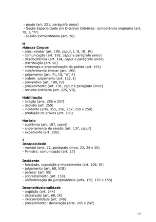 - pauta (art. 221, parágrafo único)
 - Seção Especializada em Dissídios Coletivos: competência originária (art.
70, I, “h”)
 - sessão extraordinária (art. 20)

H
Habeas Corpus
- atos: relator (art. 190, caput, I, II, III, IV)
- comunicação (art. 192, caput e parágrafo único)
- desobediência (art. 194, caput e parágrafo único)
- distribuição (art. 90)
- embaraço e procrastinação do pedido (art. 193)
- indeferimento liminar (art. 195)
- julgamento (art. 71, III, “a”, 4)
- ordem: julgamento (art. 122, I)
- preventivo (art. 190, IV)
- procedimento (art. 191, caput e parágrafo único)
- recurso ordinário (art. 225, VII)

Habilitação
- citação (arts. 256 e 257)
- decisão (art. 259)
- incidente (arts. 255, 256, 257, 258 e 259)
- produção de provas (art. 258)

Horário
- audiência (art. 187, caput)
- encerramento de sessão (art. 137, caput)
- expediente (art. 288)

I
Incapacidade
- mental (arts. 22, parágrafo único, 23, 24 e 26)
- Ministro: comunicação (art. 27)

Incidente
- falsidade, suspeição e impedimento (art. 106, IV)
- julgamento (art. 68, VIII)
- parecer (art. 55)
- sobrestamento (art. 159)
- uniformização da jurisprudência (arts. 156, 157 e 158)

Inconstitucionalidade
- argüição (art. 244)
- declaração (art. 68, IX)
- irrecorribilidade (art. 246)
- procedimento: declaração (arts. 245 e 247)


                                                                        137
 