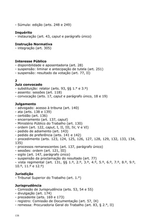 - Súmula: edição (arts. 248 e 249)

Inquérito
- instauração (art. 43, caput e parágrafo único)

Instrução Normativa
- integração (art. 305)



Interesse Público
- disponibilidade e aposentadoria (art. 28)
- suspensão: liminar e antecipação de tutela (art. 251)
- suspensão: resultado da votação (art. 77, II)

J
Juiz convocado
- substituição: relator (arts. 93, §§ 1.° e 3.º)
- assento: sessões (art. 118)
- convocação (arts. 17, caput e parágrafo único, 18 e 19)

Julgamento
- advogado: acesso à tribuna (art. 140)
- ata (arts. 138 e 139)
- certidão (art. 136)
- encerramento (art. 137, caput)
- Ministério Público do Trabalho (art. 130)
- ordem (art. 122, caput, I, II, III, IV, V e VI)
- pedido de adiamento (art. 143)
- pedido de preferência (arts. 141 e 142)
- procedimento (arts. 123, 124, 125, 126, 127, 128, 129, 132, 133, 134,
135)
- processos remanescentes (art. 137, parágrafo único)
- sessões: ordem (art. 121, III)
- sigilo (art. 147, parágrafo único)
- suspensão da proclamação do resultado (art. 77)
- vista regimental (art. 131, §§ 1.º, 2.º, 3.º, 4.º, 5.º, 6.º, 7.º, 8.º, 9.º,
10.º, 11.º e 12.º)

Jurisdição
- Tribunal Superior do Trabalho (art. 1.°)

Jurisprudência
- Comissão de Jurisprudência (arts. 53, 54 e 55)
- divulgação (art. 174)
- precedente (arts. 169 e 173)
- registro: Comissão de Documentação (art. 57, IX)
- remessa: Procuradoria Geral do Trabalho (art. 83, § 2.°, II)


138
 