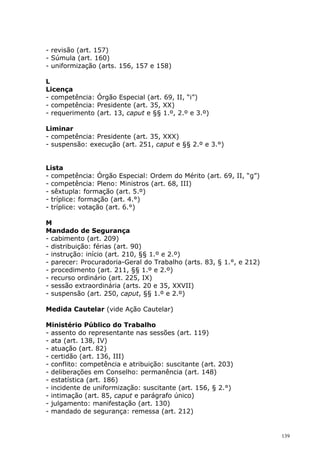 - revisão (art. 157)
- Súmula (art. 160)
- uniformização (arts. 156, 157 e 158)

L
Licença
- competência: Órgão Especial (art. 69, II, “i”)
- competência: Presidente (art. 35, XX)
- requerimento (art. 13, caput e §§ 1.º, 2.º e 3.º)

Liminar
- competência: Presidente (art. 35, XXX)
- suspensão: execução (art. 251, caput e §§ 2.º e 3.°)


Lista
- competência: Órgão Especial: Ordem do Mérito (art. 69, II, “g”)
- competência: Pleno: Ministros (art. 68, III)
- sêxtupla: formação (art. 5.º)
- tríplice: formação (art. 4.°)
- tríplice: votação (art. 6.°)

M
Mandado de Segurança
- cabimento (art. 209)
- distribuição: férias (art. 90)
- instrução: início (art. 210, §§ 1.º e 2.º)
- parecer: Procuradoria-Geral do Trabalho (arts. 83, § 1.°, e 212)
- procedimento (art. 211, §§ 1.º e 2.º)
- recurso ordinário (art. 225, IX)
- sessão extraordinária (arts. 20 e 35, XXVII)
- suspensão (art. 250, caput, §§ 1.º e 2.º)

Medida Cautelar (vide Ação Cautelar)

Ministério Público do Trabalho
- assento do representante nas sessões (art. 119)
- ata (art. 138, IV)
- atuação (art. 82)
- certidão (art. 136, III)
- conflito: competência e atribuição: suscitante (art. 203)
- deliberações em Conselho: permanência (art. 148)
- estatística (art. 186)
- incidente de uniformização: suscitante (art. 156, § 2.°)
- intimação (art. 85, caput e parágrafo único)
- julgamento: manifestação (art. 130)
- mandado de segurança: remessa (art. 212)


                                                                     139
 