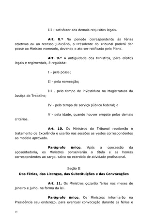 III - satisfazer aos demais requisitos legais.


                    Art. 8.º No período correspondente às férias
coletivas ou ao recesso judiciário, o Presidente do Tribunal poderá dar
posse ao Ministro nomeado, devendo o ato ser ratificado pelo Pleno.


                      Art. 9.º A antiguidade dos Ministros, para efeitos
legais e regimentais, é regulada:


                       I - pela posse;


                       II - pela nomeação;


                       III - pelo tempo de investidura na Magistratura da
Justiça do Trabalho;


                       IV - pelo tempo de serviço público federal; e


                       V - pela idade, quando houver empate pelos demais
critérios.


                    Art. 10. Os Ministros do Tribunal receberão o
tratamento de Excelência e usarão nas sessões as vestes correspondentes
ao modelo aprovado.


                    Parágrafo     único.     Após     a   concessão     da
aposentadoria, os Ministros conservarão o título e as honras
correspondentes ao cargo, salvo no exercício de atividade profissional.


                                   Seção II
     Das Férias, das Licenças, das Substituições e das Convocações


                      Art. 11. Os Ministros gozarão férias nos meses de
janeiro e julho, na forma da lei.


                    Parágrafo único. Os Ministros informarão na
Presidência seu endereço, para eventual convocação durante as férias e

14
 