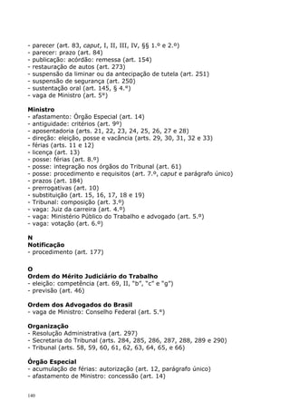 -   parecer (art. 83, caput, I, II, III, IV, §§ 1.º e 2.º)
-   parecer: prazo (art. 84)
-   publicação: acórdão: remessa (art. 154)
-   restauração de autos (art. 273)
-   suspensão da liminar ou da antecipação de tutela (art. 251)
-   suspensão de segurança (art. 250)
-   sustentação oral (art. 145, § 4.°)
-   vaga de Ministro (art. 5°)

Ministro
- afastamento: Órgão Especial (art. 14)
- antiguidade: critérios (art. 9º)
- aposentadoria (arts. 21, 22, 23, 24, 25, 26, 27 e 28)
- direção: eleição, posse e vacância (arts. 29, 30, 31, 32 e 33)
- férias (arts. 11 e 12)
- licença (art. 13)
- posse: férias (art. 8.º)
- posse: integração nos órgãos do Tribunal (art. 61)
- posse: procedimento e requisitos (art. 7.º, caput e parágrafo único)
- prazos (art. 184)
- prerrogativas (art. 10)
- substituição (art. 15, 16, 17, 18 e 19)
- Tribunal: composição (art. 3.º)
- vaga: Juiz da carreira (art. 4.º)
- vaga: Ministério Público do Trabalho e advogado (art. 5.º)
- vaga: votação (art. 6.º)

N
Notificação
- procedimento (art. 177)

O
Ordem do Mérito Judiciário do Trabalho
- eleição: competência (art. 69, II, “b”, “c” e “g”)
- previsão (art. 46)

Ordem dos Advogados do Brasil
- vaga de Ministro: Conselho Federal (art. 5.°)

Organização
- Resolução Administrativa (art. 297)
- Secretaria do Tribunal (arts. 284, 285, 286, 287, 288, 289 e 290)
- Tribunal (arts. 58, 59, 60, 61, 62, 63, 64, 65, e 66)

Órgão Especial
- acumulação de férias: autorização (art. 12, parágrafo único)
- afastamento de Ministro: concessão (art. 14)


140
 