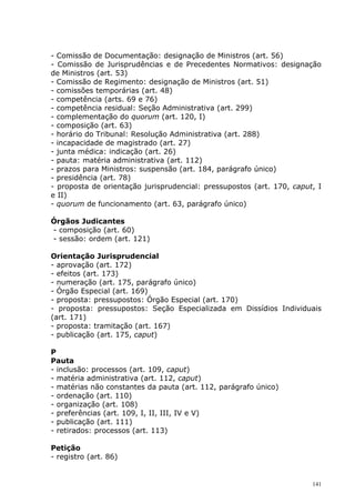 - Comissão de Documentação: designação de Ministros (art. 56)
- Comissão de Jurisprudências e de Precedentes Normativos: designação
de Ministros (art. 53)
- Comissão de Regimento: designação de Ministros (art. 51)
- comissões temporárias (art. 48)
- competência (arts. 69 e 76)
- competência residual: Seção Administrativa (art. 299)
- complementação do quorum (art. 120, I)
- composição (art. 63)
- horário do Tribunal: Resolução Administrativa (art. 288)
- incapacidade de magistrado (art. 27)
- junta médica: indicação (art. 26)
- pauta: matéria administrativa (art. 112)
- prazos para Ministros: suspensão (art. 184, parágrafo único)
- presidência (art. 78)
- proposta de orientação jurisprudencial: pressupostos (art. 170, caput, I
e II)
- quorum de funcionamento (art. 63, parágrafo único)

Órgãos Judicantes
- composição (art. 60)
- sessão: ordem (art. 121)

Orientação Jurisprudencial
- aprovação (art. 172)
- efeitos (art. 173)
- numeração (art. 175, parágrafo único)
- Órgão Especial (art. 169)
- proposta: pressupostos: Órgão Especial (art. 170)
- proposta: pressupostos: Seção Especializada em Dissídios Individuais
(art. 171)
- proposta: tramitação (art. 167)
- publicação (art. 175, caput)

P
Pauta
- inclusão: processos (art. 109, caput)
- matéria administrativa (art. 112, caput)
- matérias não constantes da pauta (art. 112, parágrafo único)
- ordenação (art. 110)
- organização (art. 108)
- preferências (art. 109, I, II, III, IV e V)
- publicação (art. 111)
- retirados: processos (art. 113)

Petição
- registro (art. 86)


                                                                       141
 