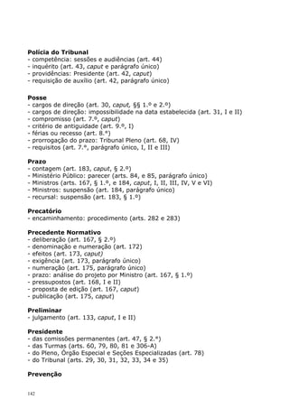 Polícia do Tribunal
- competência: sessões e audiências (art. 44)
- inquérito (art. 43, caput e parágrafo único)
- providências: Presidente (art. 42, caput)
- requisição de auxílio (art. 42, parágrafo único)

Posse
- cargos de direção (art. 30, caput, §§ 1.º e 2.º)
- cargos de direção: impossibilidade na data estabelecida (art. 31, I e II)
- compromisso (art. 7.º, caput)
- critério de antiguidade (art. 9.º, I)
- férias ou recesso (art. 8.°)
- prorrogação do prazo: Tribunal Pleno (art. 68, IV)
- requisitos (art. 7.°, parágrafo único, I, II e III)

Prazo
- contagem (art. 183, caput, § 2.º)
- Ministério Público: parecer (arts. 84, e 85, parágrafo único)
- Ministros (arts. 167, § 1.º, e 184, caput, I, II, III, IV, V e VI)
- Ministros: suspensão (art. 184, parágrafo único)
- recursal: suspensão (art. 183, § 1.º)

Precatório
- encaminhamento: procedimento (arts. 282 e 283)

Precedente Normativo
- deliberação (art. 167, § 2.º)
- denominação e numeração (art. 172)
- efeitos (art. 173, caput)
- exigência (art. 173, parágrafo único)
- numeração (art. 175, parágrafo único)
- prazo: análise do projeto por Ministro (art. 167, § 1.º)
- pressupostos (art. 168, I e II)
- proposta de edição (art. 167, caput)
- publicação (art. 175, caput)

Preliminar
- julgamento (art. 133, caput, I e II)

Presidente
- das comissões permanentes (art. 47, § 2.°)
- das Turmas (arts. 60, 79, 80, 81 e 306-A)
- do Pleno, Órgão Especial e Seções Especializadas (art. 78)
- do Tribunal (arts. 29, 30, 31, 32, 33, 34 e 35)

Prevenção


142
 