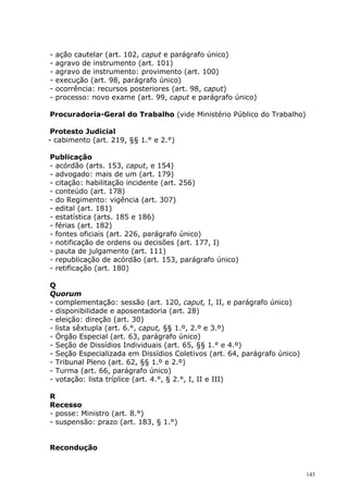 -   ação cautelar (art. 102, caput e parágrafo único)
-   agravo de instrumento (art. 101)
-   agravo de instrumento: provimento (art. 100)
-   execução (art. 98, parágrafo único)
-   ocorrência: recursos posteriores (art. 98, caput)
-   processo: novo exame (art. 99, caput e parágrafo único)

Procuradoria-Geral do Trabalho (vide Ministério Público do Trabalho)

 Protesto Judicial
- cabimento (art. 219, §§ 1.° e 2.°)

Publicação
- acórdão (arts. 153, caput, e 154)
- advogado: mais de um (art. 179)
- citação: habilitação incidente (art. 256)
- conteúdo (art. 178)
- do Regimento: vigência (art. 307)
- edital (art. 181)
- estatística (arts. 185 e 186)
- férias (art. 182)
- fontes oficiais (art. 226, parágrafo único)
- notificação de ordens ou decisões (art. 177, I)
- pauta de julgamento (art. 111)
- republicação de acórdão (art. 153, parágrafo único)
- retificação (art. 180)

Q
Quorum
- complementação: sessão (art. 120, caput, I, II, e parágrafo único)
- disponibilidade e aposentadoria (art. 28)
- eleição: direção (art. 30)
- lista sêxtupla (art. 6.°, caput, §§ 1.º, 2.º e 3.º)
- Órgão Especial (art. 63, parágrafo único)
- Seção de Dissídios Individuais (art. 65, §§ 1.° e 4.º)
- Seção Especializada em Dissídios Coletivos (art. 64, parágrafo único)
- Tribunal Pleno (art. 62, §§ 1.º e 2.º)
- Turma (art. 66, parágrafo único)
- votação: lista tríplice (art. 4.°, § 2.°, I, II e III)

R
Recesso
- posse: Ministro (art. 8.°)
- suspensão: prazo (art. 183, § 1.°)


Recondução


                                                                          143
 