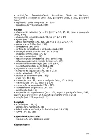 - atribuições: Secretário-Geral, Secretários, Chefe de Gabinete,
Assessores e assessorias (arts. 291, parágrafo único, e 292, parágrafo
único)
- Regimento: parte integrante (art. 305)
- Secretaria do Tribunal (art. 285)

Relator
- afastamento definitivo (arts. 93, §§ 2.° e 3.º, 95, 96, caput e parágrafo
único, e 97)
- afastamento temporário (art. 93, §§ 1.º, 2.º e 3º)
- agravo (art. 239)
- agravo regimental (arts. 235, VII, VIII e IX, e 236, § 4.º)
- assinatura: acórdãos (art. 152)
- competência (art. 106)
- conflito de competência e atribuições (art. 206)
- embargos de declaração (arts. 241 e 242)
- embargos infringentes (art. 234)
- esclarecimentos (art. 127)
- habeas corpus: competência (arts. 190 e 191)
- habeas corpus: indeferimento liminar (art. 195)
- incidente de uniformização (art. 156, § 6.º)
- inconstitucionalidade de lei (art. 244)
- julgamento: voto vencido (art. 135)
- mandado de segurança (arts. 211 e 212)
- pauta: visto (art. 108, § 1.º)
- pedidos de adiamento (art. 143)l
- prazo (art. 184, II)
- prevenção (arts. 99, caput e parágrafo único, 101 e 102)
- redistribuição (art. 93, caput e § 2.º)
- restauração de autos (arts. 274 e 275)
- sobrestamento do processo (art. 205)
- substituição (art. 16)
- suspeição ou impedimento (arts. 261, caput e parágrafo único, 263,
caput e parágrafo único, 264, caput e parágrafo único, e 265)
- votação (art. 126, caput e § 1.º)

Relatório
- acórdão (art. 155, II)
- Corregedoria-Geral (art. 41)
- Relatório Geral da Justiça do Trabalho (art. 35, VIII)
- Turma (art. 81, VII)

Repositório Autorizado
- relação (art. 174, parágrafo único)

Requerimento



                                                                        145
 
