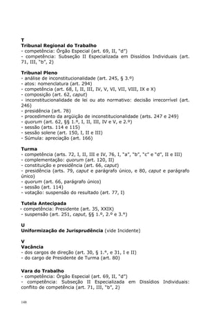 T
Tribunal Regional do Trabalho
- competência: Órgão Especial (art. 69, II, “d”)
- competência: Subseção II Especializada em Dissídios Individuais (art.
71, III, “b”, 2)

Tribunal Pleno
- análise de inconstitucionalidade (art. 245, § 3.º)
- atos: nomenclatura (art. 294)
- competência (art. 68, I, II, III, IV, V, VI, VII, VIII, IX e X)
- composição (art. 62, caput)
- inconstitucionalidade de lei ou ato normativo: decisão irrecorrível (art.
246)
- presidência (art. 78)
- procedimento da argüição de inconstitucionalidade (arts. 247 e 249)
- quorum (art. 62, §§ 1.º, I, II, III, IV e V, e 2.º)
- sessão (arts. 114 e 115)
- sessão solene (art. 150, I, II e III)
- Súmula: apreciação (art. 166)

Turma
- competência (arts. 72, I, II, III e IV, 76, I, “a”, “b”, “c” e “d”, II e III)
- complementação: quorum (art. 120, II)
- constituição e presidência (art. 66, caput)
- presidência (arts. 79, caput e parágrafo único, e 80, caput e parágrafo
único)
- quorum (art. 66, parágrafo único)
- sessão (art. 114)
- votação: suspensão do resultado (art. 77, I)

 Tutela Antecipada
- competência: Presidente (art. 35, XXIX)
 - suspensão (art. 251, caput, §§ 1.º, 2.º e 3.°)

U
Uniformização de Jurisprudência (vide Incidente)

V
Vacância
- dos cargos de direção (art. 30, § 1.°, e 31, I e II)
- do cargo de Presidente de Turma (art. 80)

Vara do Trabalho
- competência: Órgão Especial (art. 69, II, “d”)
- competência: Subseção II Especializada em Dissídios Individuais:
conflito de competência (art. 71, III, “b”, 2)


148
 