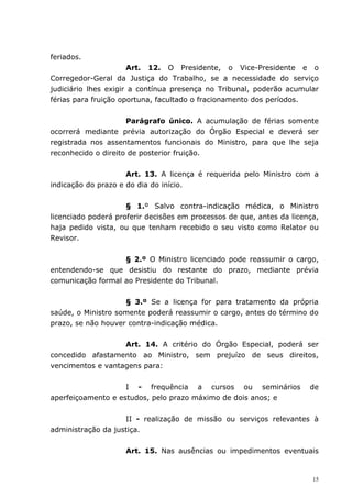 feriados.
                      Art. 12. O Presidente, o Vice-Presidente e o
Corregedor-Geral da Justiça do Trabalho, se a necessidade do serviço
judiciário lhes exigir a contínua presença no Tribunal, poderão acumular
férias para fruição oportuna, facultado o fracionamento dos períodos.


                     Parágrafo único. A acumulação de férias somente
ocorrerá mediante prévia autorização do Órgão Especial e deverá ser
registrada nos assentamentos funcionais do Ministro, para que lhe seja
reconhecido o direito de posterior fruição.


                     Art. 13. A licença é requerida pelo Ministro com a
indicação do prazo e do dia do início.


                     § 1.º Salvo contra-indicação médica, o Ministro
licenciado poderá proferir decisões em processos de que, antes da licença,
haja pedido vista, ou que tenham recebido o seu visto como Relator ou
Revisor.


                   § 2.º O Ministro licenciado pode reassumir o cargo,
entendendo-se que desistiu do restante do prazo, mediante prévia
comunicação formal ao Presidente do Tribunal.


                    § 3.º Se a licença for para tratamento da própria
saúde, o Ministro somente poderá reassumir o cargo, antes do término do
prazo, se não houver contra-indicação médica.


                   Art. 14. A critério do Órgão Especial, poderá ser
concedido afastamento ao Ministro, sem prejuízo de seus direitos,
vencimentos e vantagens para:


                    I - frequência a cursos ou seminários              de
aperfeiçoamento e estudos, pelo prazo máximo de dois anos; e


                    II - realização de missão ou serviços relevantes à
administração da justiça.


                    Art. 15. Nas ausências ou impedimentos eventuais


                                                                        15
 