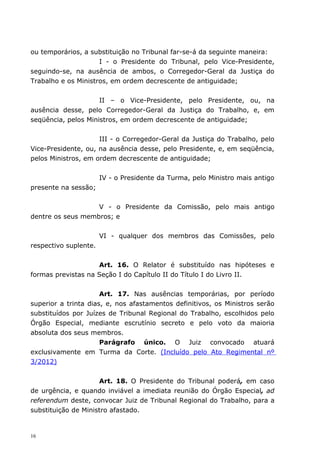 ou temporários, a substituição no Tribunal far-se-á da seguinte maneira:
                     I - o Presidente do Tribunal, pelo Vice-Presidente,
seguindo-se, na ausência de ambos, o Corregedor-Geral da Justiça do
Trabalho e os Ministros, em ordem decrescente de antiguidade;


                     II – o Vice-Presidente, pelo Presidente, ou, na
ausência desse, pelo Corregedor-Geral da Justiça do Trabalho, e, em
seqüência, pelos Ministros, em ordem decrescente de antiguidade;


                     III - o Corregedor-Geral da Justiça do Trabalho, pelo
Vice-Presidente, ou, na ausência desse, pelo Presidente, e, em seqüência,
pelos Ministros, em ordem decrescente de antiguidade;


                       IV - o Presidente da Turma, pelo Ministro mais antigo
presente na sessão;


                   V - o Presidente da Comissão, pelo mais antigo
dentre os seus membros; e


                       VI - qualquer dos membros das Comissões, pelo
respectivo suplente.


                    Art. 16. O Relator é substituído nas hipóteses e
formas previstas na Seção I do Capítulo II do Título I do Livro II.


                      Art. 17. Nas ausências temporárias, por período
superior a trinta dias, e, nos afastamentos definitivos, os Ministros serão
substituídos por Juízes de Tribunal Regional do Trabalho, escolhidos pelo
Órgão Especial, mediante escrutínio secreto e pelo voto da maioria
absoluta dos seus membros.
                      Parágrafo único. O Juiz convocado atuará
exclusivamente em Turma da Corte. (Incluído pelo Ato Regimental nº
3/2012)


                     Art. 18. O Presidente do Tribunal poderá, em caso
de urgência, e quando inviável a imediata reunião do Órgão Especial, ad
referendum deste, convocar Juiz de Tribunal Regional do Trabalho, para a
substituição de Ministro afastado.


16
 