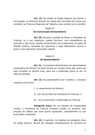 Art. 19. Na sessão do Órgão Especial que decidir a
convocação, os Ministros deverão ter cópias das nominatas dos Juízes que
compõem os Tribunais Regionais do Trabalho, para orientar-se na escolha.

                                Seção III
                    Da Convocação Extraordinária


                     Art. 20. Durante o período de férias, o Presidente do
Tribunal, ou o seu substituto, poderá convocar, com antecedência de
quarenta e oito horas, sessão extraordinária para julgamento de ações de
dissídio coletivo, mandado de segurança e ação declaratória alusiva a
greve e que requeiram apreciação urgente.


                                Seção IV
                           Da Aposentadoria


                    Art. 21. O processo administrativo de aposentadoria
compulsória de Ministro da Corte deverá ser iniciado trinta dias antes que
esse complete os setenta anos, para que a publicação possa se dar na
data da jubilação.


                      Art. 22. Na aposentadoria por invalidez, o processo
respectivo terá início:


                    I - a requerimento do Ministro;


                    II - por ato de ofício do Presidente do Tribunal; e


                    III - em cumprimento a deliberação do Tribunal.


                     Parágrafo único. Em se tratando de incapacidade
mental, o Presidente do Tribunal nomeará curador ao paciente, sem
prejuízo da defesa que esse queira apresentar, pessoalmente ou por
procurador constituído.


                    Art. 23. O paciente, na hipótese do parágrafo único
do artigo anterior, deverá ser afastado imediatamente do exercício do


                                                                          17
 