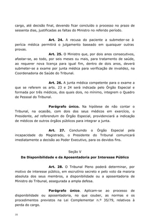 cargo, até decisão final, devendo ficar concluído o processo no prazo de
sessenta dias, justificadas as faltas do Ministro no referido período.


                     Art. 24. A recusa do paciente a submeter-se à
perícia médica permitirá o julgamento baseado em quaisquer outras
provas.
                     Art. 25. O Ministro que, por dois anos consecutivos,
afastar-se, ao todo, por seis meses ou mais, para tratamento de saúde,
ao requerer nova licença para igual fim, dentro de dois anos, deverá
submeter-se a exame por junta médica para verificação de invalidez, na
Coordenadoria de Saúde do Tribunal.


                    Art. 26. A junta médica competente para o exame a
que se referem os arts. 23 e 24 será indicada pelo Órgão Especial e
formada por três médicos, dos quais dois, no mínimo, integrem o Quadro
de Pessoal do Tribunal.


                     Parágrafo único. Na hipótese de não contar o
Tribunal, na ocasião, com dois dos seus médicos em exercício, o
Presidente, ad referendum do Órgão Especial, providenciará a indicação
de médicos de outros órgãos públicos para integrar a junta.


                   Art. 27. Concluindo o Órgão Especial pela
incapacidade do Magistrado, o Presidente do Tribunal comunicará
imediatamente a decisão ao Poder Executivo, para os devidos fins.


                                Seção V
     Da Disponibilidade e da Aposentadoria por Interesse Público


                      Art. 28. O Tribunal Pleno poderá determinar, por
motivo de interesse público, em escrutínio secreto e pelo voto da maioria
absoluta dos seus membros, a disponibilidade ou a aposentadoria de
Ministro do Tribunal, assegurada a ampla defesa.


                   Parágrafo único. Aplicam-se ao processo de
disponibilidade ou aposentadoria, no que couber, as normas e os
procedimentos previstos na Lei Complementar n.º 35/79, relativos à
perda do cargo.

18
 