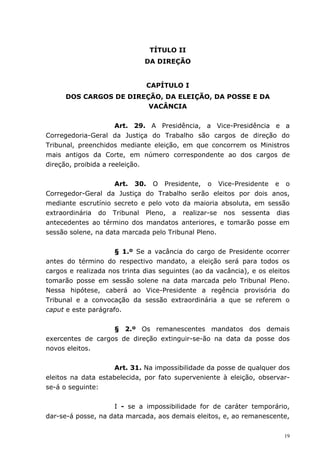 TÍTULO II
                              DA DIREÇÃO


                              CAPÍTULO I
      DOS CARGOS DE DIREÇÃO, DA ELEIÇÃO, DA POSSE E DA
                         VACÂNCIA


                      Art. 29. A Presidência, a Vice-Presidência e a
Corregedoria-Geral da Justiça do Trabalho são cargos de direção do
Tribunal, preenchidos mediante eleição, em que concorrem os Ministros
mais antigos da Corte, em número correspondente ao dos cargos de
direção, proibida a reeleição.

                    Art. 30. O Presidente, o Vice-Presidente e o
Corregedor-Geral da Justiça do Trabalho serão eleitos por dois anos,
mediante escrutínio secreto e pelo voto da maioria absoluta, em sessão
extraordinária do Tribunal Pleno, a realizar-se nos sessenta dias
antecedentes ao término dos mandatos anteriores, e tomarão posse em
sessão solene, na data marcada pelo Tribunal Pleno.


                     § 1.º Se a vacância do cargo de Presidente ocorrer
antes do término do respectivo mandato, a eleição será para todos os
cargos e realizada nos trinta dias seguintes (ao da vacância), e os eleitos
tomarão posse em sessão solene na data marcada pelo Tribunal Pleno.
Nessa hipótese, caberá ao Vice-Presidente a regência provisória do
Tribunal e a convocação da sessão extraordinária a que se referem o
caput e este parágrafo.


                   § 2.º Os remanescentes mandatos dos demais
exercentes de cargos de direção extinguir-se-ão na data da posse dos
novos eleitos.


                     Art. 31. Na impossibilidade da posse de qualquer dos
eleitos na data estabelecida, por fato superveniente à eleição, observar-
se-á o seguinte:


                    I - se a impossibilidade for de caráter temporário,
dar-se-á posse, na data marcada, aos demais eleitos, e, ao remanescente,


                                                                         19
 