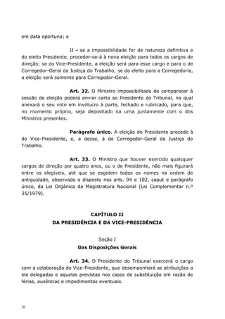 em data oportuna; e


                      II - se a impossibilidade for de natureza definitiva e
do eleito Presidente, proceder-se-á à nova eleição para todos os cargos de
direção; se do Vice-Presidente, a eleição será para esse cargo e para o de
Corregedor-Geral da Justiça do Trabalho; se do eleito para a Corregedoria,
a eleição será somente para Corregedor-Geral.


                     Art. 32. O Ministro impossibilitado de comparecer à
sessão de eleição poderá enviar carta ao Presidente do Tribunal, na qual
anexará o seu voto em invólucro à parte, fechado e rubricado, para que,
no momento próprio, seja depositado na urna juntamente com o dos
Ministros presentes.


                    Parágrafo único. A eleição do Presidente precede à
do Vice-Presidente, e, a desse, à do Corregedor-Geral da Justiça do
Trabalho.


                    Art. 33. O Ministro que houver exercido quaisquer
cargos de direção por quatro anos, ou o de Presidente, não mais figurará
entre os elegíveis, até que se esgotem todos os nomes na ordem de
antiguidade, observado o disposto nos arts. 94 e 102, caput e parágrafo
único, da Lei Orgânica da Magistratura Nacional (Lei Complementar n.º
35/1979).



                              CAPÍTULO II
             DA PRESIDÊNCIA E DA VICE-PRESIDÊNCIA


                                  Seção I
                        Das Disposições Gerais


                      Art. 34. O Presidente do Tribunal exercerá o cargo
com a colaboração do Vice-Presidente, que desempenhará as atribuições a
ele delegadas e aquelas previstas nos casos de substituição em razão de
férias, ausências e impedimentos eventuais.




20
 