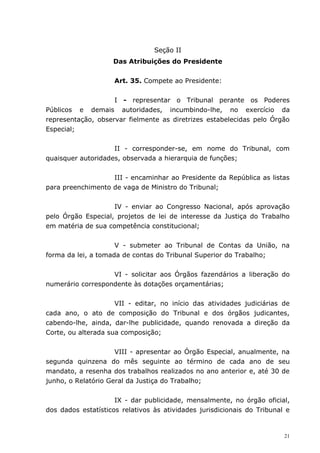 Seção II
                    Das Atribuições do Presidente


                     Art. 35. Compete ao Presidente:


                    I - representar o Tribunal perante os Poderes
Públicos e demais autoridades, incumbindo-lhe, no exercício da
representação, observar fielmente as diretrizes estabelecidas pelo Órgão
Especial;


                    II - corresponder-se, em nome do Tribunal, com
quaisquer autoridades, observada a hierarquia de funções;


                   III - encaminhar ao Presidente da República as listas
para preenchimento de vaga de Ministro do Tribunal;


                    IV - enviar ao Congresso Nacional, após aprovação
pelo Órgão Especial, projetos de lei de interesse da Justiça do Trabalho
em matéria de sua competência constitucional;


                     V - submeter ao Tribunal de Contas da União, na
forma da lei, a tomada de contas do Tribunal Superior do Trabalho;


                   VI - solicitar aos Órgãos fazendários a liberação do
numerário correspondente às dotações orçamentárias;


                     VII - editar, no início das atividades judiciárias de
cada ano, o ato de composição do Tribunal e dos órgãos judicantes,
cabendo-lhe, ainda, dar-lhe publicidade, quando renovada a direção da
Corte, ou alterada sua composição;


                     VIII - apresentar ao Órgão Especial, anualmente, na
segunda quinzena do mês seguinte ao término de cada ano de seu
mandato, a resenha dos trabalhos realizados no ano anterior e, até 30 de
junho, o Relatório Geral da Justiça do Trabalho;


                     IX - dar publicidade, mensalmente, no órgão oficial,
dos dados estatísticos relativos às atividades jurisdicionais do Tribunal e


                                                                         21
 