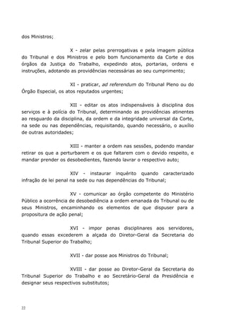 dos Ministros;


                    X - zelar pelas prerrogativas e pela imagem pública
do Tribunal e dos Ministros e pelo bom funcionamento da Corte e dos
órgãos da Justiça do Trabalho, expedindo atos, portarias, ordens e
instruções, adotando as providências necessárias ao seu cumprimento;


                     XI - praticar, ad referendum do Tribunal Pleno ou do
Órgão Especial, os atos reputados urgentes;


                     XII - editar os atos indispensáveis à disciplina dos
serviços e à polícia do Tribunal, determinando as providências atinentes
ao resguardo da disciplina, da ordem e da integridade universal da Corte,
na sede ou nas dependências, requisitando, quando necessário, o auxílio
de outras autoridades;


                     XIII - manter a ordem nas sessões, podendo mandar
retirar os que a perturbarem e os que faltarem com o devido respeito, e
mandar prender os desobedientes, fazendo lavrar o respectivo auto;


                      XIV - instaurar inquérito quando caracterizado
infração de lei penal na sede ou nas dependências do Tribunal;


                     XV - comunicar ao órgão competente do Ministério
Público a ocorrência de desobediência a ordem emanada do Tribunal ou de
seus Ministros, encaminhando os elementos de que dispuser para a
propositura de ação penal;


                     XVI - impor penas disciplinares aos servidores,
quando essas excederem a alçada do Diretor-Geral da Secretaria do
Tribunal Superior do Trabalho;


                    XVII - dar posse aos Ministros do Tribunal;


                    XVIII - dar posse ao Diretor-Geral da Secretaria do
Tribunal Superior do Trabalho e ao Secretário-Geral da Presidência e
designar seus respectivos substitutos;




22
 