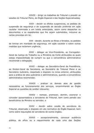 XXVIII - dirigir os trabalhos do Tribunal e presidir as
sessões do Tribunal Pleno, do Órgão Especial e das Seções Especializadas;


                     XXIX - decidir os efeitos suspensivos, os pedidos de
suspensão de segurança e de suspensão de decisão proferida em ação
cautelar inominada e em tutela antecipada, assim como despachar os
documentos e os expedientes que lhe sejam submetidos, inclusive as
cartas previstas em lei;


                   XXX - decidir, durante as férias e feriados, os pedidos
de liminar em mandado de segurança, em ação cautelar e sobre outras
medidas que reclamem urgência;


                     XXXI - delegar ao Vice-Presidente, ao Corregedor-
Geral da Justiça do Trabalho ou a Ministros da Corte atribuições as quais
esteja impossibilitado de cumprir ou que a conveniência administrativa
recomende a delegação;


                      XXXII - delegar ao Secretário-Geral da Presidência,
ao Diretor-Geral da Secretaria, ao Secretário do Tribunal Pleno e ao
Secretário Judiciário, respeitado o disposto no inciso anterior, atribuições
para a prática de atos judiciários e administrativos, quando a conveniência
administrativa recomendar;


                     XXXIII - praticar os demais atos de gestão
necessários ao funcionamento dos serviços, encaminhando ao Órgão
Especial as questões de caráter relevante;


                      XXXIV – nomear, promover, demitir, exonerar e
conceder aposentadoria a servidores do Tribunal, bem como pensão aos
beneficiários de Ministro ou servidor; e


                    XXXV - decidir sobre cessão de servidores do
Tribunal, observado o disposto em ato normativo do Órgão Especial, bem
como sobre requisições de servidores de outros órgãos.


                       XXXVI – excepcionalmente, convocar audiência
pública,   de   ofício ou a requerimento de cada uma das Seções


24
 