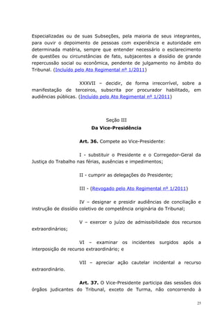 Especializadas ou de suas Subseções, pela maioria de seus integrantes,
para ouvir o depoimento de pessoas com experiência e autoridade em
determinada matéria, sempre que entender necessário o esclarecimento
de questões ou circunstâncias de fato, subjacentes a dissídio de grande
repercussão social ou econômica, pendente de julgamento no âmbito do
Tribunal. (Incluído pelo Ato Regimental nº 1/2011)


                      XXXVII – decidir, de forma irrecorrível, sobre a
manifestação de terceiros, subscrita por procurador habilitado, em
audiências públicas. (Incluído pelo Ato Regimental nº 1/2011)




                                Seção III
                          Da Vice-Presidência


                    Art. 36. Compete ao Vice-Presidente:


                     I - substituir o Presidente e o Corregedor-Geral da
Justiça do Trabalho nas férias, ausências e impedimentos;


                    II - cumprir as delegações do Presidente;


                    III - (Revogado pelo Ato Regimental nº 1/2011)


                      IV – designar e presidir audiências de conciliação e
instrução de dissídio coletivo de competência originária do Tribunal;


                    V – exercer o juízo de admissibilidade dos recursos
extraordinários;


                     VI – examinar os       incidentes   surgidos   após   a
interposição de recurso extraordinário; e


                    VII – apreciar ação cautelar incidental a recurso
extraordinário.


                   Art. 37. O Vice-Presidente participa das sessões dos
órgãos judicantes do Tribunal, exceto de Turma, não concorrendo à

                                                                           25
 