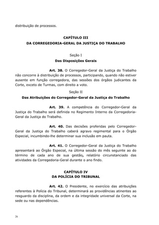 distribuição de processos.


                             CAPÍTULO III
       DA CORREGEDORIA-GERAL DA JUSTIÇA DO TRABALHO


                                 Seção I
                        Das Disposições Gerais


                     Art. 38. O Corregedor-Geral da Justiça do Trabalho
não concorre à distribuição de processos, participando, quando não estiver
ausente em função corregedora, das sessões dos órgãos judicantes da
Corte, exceto de Turmas, com direito a voto.

                                Seção II
     Das Atribuições do Corregedor-Geral da Justiça do Trabalho


                     Art. 39. A competência do Corregedor-Geral da
Justiça do Trabalho será definida no Regimento Interno da Corregedoria-
Geral da Justiça do Trabalho.


                    Art. 40. Das decisões proferidas pelo Corregedor-
Geral da Justiça do Trabalho caberá agravo regimental para o Órgão
Especial, incumbindo-lhe determinar sua inclusão em pauta.


                    Art. 41. O Corregedor-Geral da Justiça do Trabalho
apresentará ao Órgão Especial, na última sessão do mês seguinte ao do
término de cada ano de sua gestão, relatório circunstanciado das
atividades da Corregedoria-Geral durante o ano findo.


                           CAPÍTULO IV
                      DA POLÍCIA DO TRIBUNAL


                      Art. 42. O Presidente, no exercício das atribuições
referentes à Polícia do Tribunal, determinará as providências atinentes ao
resguardo da disciplina, da ordem e da integridade universal da Corte, na
sede ou nas dependências.



26
 