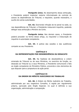 Parágrafo único. No desempenho dessa atribuição,
o Presidente poderá implantar sistema informatizado de controle de
acesso às dependências do Tribunal, e requisitar, quando necessário, o
auxílio de outras autoridades.


                     Art. 43. Ocorrendo infração de lei penal na sede, ou
nas dependências do Tribunal, o Presidente instaurará inquérito, podendo
delegar essa atribuição a Ministro da Corte.


                     Parágrafo único. Nos demais casos, o Presidente
poderá proceder na forma desse artigo, ou requisitar a instauração de
inquérito à autoridade competente.


                    Art. 44. A polícia das sessões e das audiências
compete ao seu Presidente.


                       CAPÍTULO V
     DA REPRESENTAÇÃO POR DESOBEDIÊNCIA OU DESACATO


                     Art. 45. Na hipótese de desobediência a ordem
emanada do Tribunal ou de seus Ministros, no exercício da função, ou
desacato ao Tribunal ou a seus Ministros, o Presidente comunicará o fato
ao órgão competente do Ministério Público, provendo-o dos elementos de
que dispuser para a propositura da ação penal.


                       CAPÍTULO VI
        DA ORDEM DO MÉRITO JUDICIÁRIO DO TRABALHO


                    Art. 46. A Ordem do Mérito Judiciário do Trabalho,
administrada por seu respectivo Conselho, é regida por regulamento
próprio, aprovado pelo Órgão Especial, no qual é definida a sua
organização, administração e composição.




                                                                       27
 