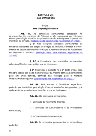 CAPÍTULO VII
                            DAS COMISSÕES



                                Seção I
                        Das Disposições Gerais

            Art. 47. As comissões permanentes colaboram no
desempenho dos encargos do Tribunal e são compostas por Ministros
eleitos pelo Órgão Especial na primeira sessão subsequente à posse dos
membros da direção. (Redação dada pela Emenda Regimental nº 1/2011)
                     § 1º Não integram comissões permanentes os
Ministros exercentes dos cargos de direção do Tribunal, o Diretor e o Vice-
Diretor da Escola Nacional de Formação e Aperfeiçoamento de Magistrados
do Trabalho – ENAMAT. (Redação dada pela Emenda Regimental nº
1/2011)


                    § 2.º A Presidência das comissões permanentes
caberá ao Ministro mais antigo que as compuser.


                     § 3° Observado o disposto no § 1° deste artigo, cada
Ministro poderá ser eleito membro titular da mesma comissão permanente
para um único período, admitida sua reeleição para o mandato
imediatamente seguinte. (Incluído pelo Ato Regimental nº 1/2011)


                     Art. 48. Para atender a finalidades específicas,
poderão ser instituídas pelo Órgão Especial comissões temporárias, que
serão extintas quando cumprido o fim a que se destinavam.


                     Art. 49. São comissões permanentes:


                     I - Comissão de Regimento Interno;


                     II - Comissão de Jurisprudência e de Precedentes
Normativos;


                     III - Comissão de Documentação.


                     Art. 50. As comissões, permanentes ou temporárias,
poderão:

28
 
