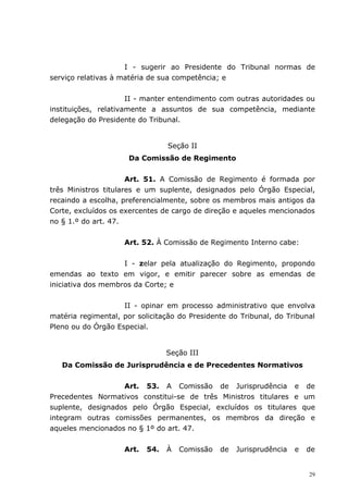 I - sugerir ao Presidente do Tribunal normas de
serviço relativas à matéria de sua competência; e


                      II - manter entendimento com outras autoridades ou
instituições, relativamente a assuntos de sua competência, mediante
delegação do Presidente do Tribunal.


                                 Seção II
                      Da Comissão de Regimento


                      Art. 51. A Comissão de Regimento é formada por
três Ministros titulares e um suplente, designados pelo Órgão Especial,
recaindo a escolha, preferencialmente, sobre os membros mais antigos da
Corte, excluídos os exercentes de cargo de direção e aqueles mencionados
no § 1.º do art. 47.


                    Art. 52. À Comissão de Regimento Interno cabe:


                    I - zelar pela atualização do Regimento, propondo
emendas ao texto em vigor, e emitir parecer sobre as emendas de
iniciativa dos membros da Corte; e


                    II - opinar em processo administrativo que envolva
matéria regimental, por solicitação do Presidente do Tribunal, do Tribunal
Pleno ou do Órgão Especial.


                                 Seção III
   Da Comissão de Jurisprudência e de Precedentes Normativos


                   Art. 53. A Comissão de Jurisprudência e de
Precedentes Normativos constitui-se de três Ministros titulares e um
suplente, designados pelo Órgão Especial, excluídos os titulares que
integram outras comissões permanentes, os membros da direção e
aqueles mencionados no § 1º do art. 47.


                    Art.   54.   À   Comissão   de   Jurisprudência   e   de


                                                                          29
 