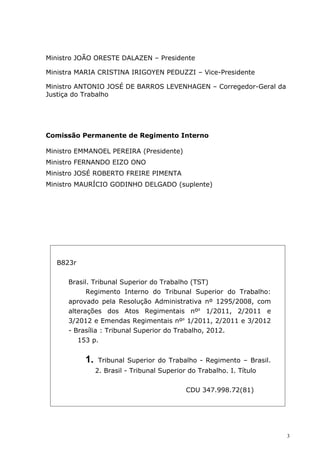 Ministro JOÃO ORESTE DALAZEN – Presidente

Ministra MARIA CRISTINA IRIGOYEN PEDUZZI – Vice-Presidente

Ministro ANTONIO JOSÉ DE BARROS LEVENHAGEN – Corregedor-Geral da
Justiça do Trabalho




Comissão Permanente de Regimento Interno

Ministro EMMANOEL PEREIRA (Presidente)
Ministro FERNANDO EIZO ONO
Ministro JOSÉ ROBERTO FREIRE PIMENTA
Ministro MAURÍCIO GODINHO DELGADO (suplente)




   B823r


      Brasil. Tribunal Superior do Trabalho (TST)
            Regimento Interno do Tribunal Superior do Trabalho:
      aprovado pela Resolução Administrativa nº 1295/2008, com
      alterações dos Atos Regimentais nºs 1/2011, 2/2011 e
      3/2012 e Emendas Regimentais nºs 1/2011, 2/2011 e 3/2012
      - Brasília : Tribunal Superior do Trabalho, 2012.
         153 p.


           1.   Tribunal Superior do Trabalho - Regimento – Brasil.
                2. Brasil - Tribunal Superior do Trabalho. I. Título


                                             CDU 347.998.72(81)




                                                                       3
 