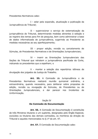 Precedentes Normativos cabe:


                     I - zelar pela expansão, atualização e publicação da
Jurisprudência do Tribunal;


                     II - supervisionar o serviço de sistematização da
jurisprudência do Tribunal, determinando medidas atinentes à seleção e
ao registro dos temas para fim de pesquisa, bem como administrar a base
de dados informatizada de jurisprudência, sugerindo ao Presidente as
medidas necessárias ao seu aperfeiçoamento;


                   III - propor edição, revisão ou cancelamento de
Súmulas, de Precedentes Normativos e de Orientações Jurisprudenciais;


                    IV - inserir as Orientações Jurisprudenciais das
Seções do Tribunal que retratem a jurisprudência pacificada da Corte,
indicando os precedentes que a espelham; e


                     V - manter a seleção dos repertórios idôneos de
divulgação dos julgados da Justiça do Trabalho.


                    Art. 55. A Comissão de Jurisprudência e            de
Precedentes Normativos realizará reunião quinzenal ordinária,           e
extraordinária, quando necessário, para deliberar sobre propostas      de
edição, revisão ou revogação de Súmulas, de Precedentes ou             de
Orientações Jurisprudenciais, e dar parecer nos Incidentes             de
Uniformização.


                                Seção IV
                   Da Comissão de Documentação


                      Art. 56. A Comissão de Documentação é constituída
de três Ministros titulares e um suplente, designados pelo Órgão Especial,
excluídos os titulares das demais comissões, os membros da direção do
Tribunal e aqueles mencionados no § 1º do art. 47.


                    Art. 57. À Comissão de Documentação cabe:



30
 