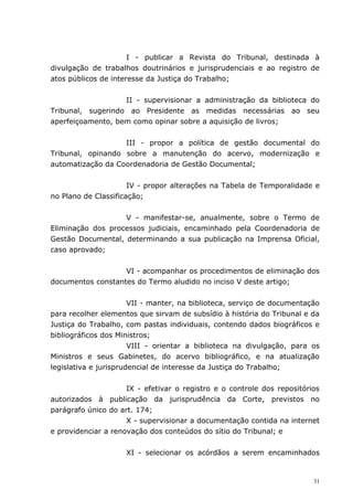 I - publicar a Revista do Tribunal, destinada à
divulgação de trabalhos doutrinários e jurisprudenciais e ao registro de
atos públicos de interesse da Justiça do Trabalho;


                   II - supervisionar a administração da biblioteca do
Tribunal, sugerindo ao Presidente as medidas necessárias ao seu
aperfeiçoamento, bem como opinar sobre a aquisição de livros;


                   III - propor a política de gestão documental do
Tribunal, opinando sobre a manutenção do acervo, modernização e
automatização da Coordenadoria de Gestão Documental;


                      IV - propor alterações na Tabela de Temporalidade e
no Plano de Classificação;


                   V - manifestar-se, anualmente, sobre o Termo de
Eliminação dos processos judiciais, encaminhado pela Coordenadoria de
Gestão Documental, determinando a sua publicação na Imprensa Oficial,
caso aprovado;


                   VI - acompanhar os procedimentos de eliminação dos
documentos constantes do Termo aludido no inciso V deste artigo;


                       VII - manter, na biblioteca, serviço de documentação
para recolher elementos que sirvam de subsídio à história do Tribunal e da
Justiça do Trabalho, com pastas individuais, contendo dados biográficos e
bibliográficos dos Ministros;
                       VIII - orientar a biblioteca na divulgação, para os
Ministros e seus Gabinetes, do acervo bibliográfico, e na atualização
legislativa e jurisprudencial de interesse da Justiça do Trabalho;


                     IX - efetivar o registro e o controle dos repositórios
autorizados à publicação da jurisprudência da Corte, previstos no
parágrafo único do art. 174;
                     X - supervisionar a documentação contida na internet
e providenciar a renovação dos conteúdos do sítio do Tribunal; e


                     XI - selecionar os acórdãos a serem encaminhados


                                                                         31
 