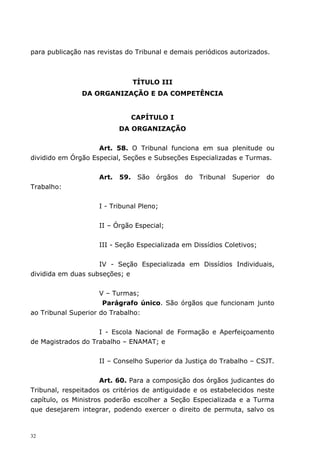 para publicação nas revistas do Tribunal e demais periódicos autorizados.



                                 TÍTULO III
               DA ORGANIZAÇÃO E DA COMPETÊNCIA


                                 CAPÍTULO I
                           DA ORGANIZAÇÃO


                    Art. 58. O Tribunal funciona em sua plenitude ou
dividido em Órgão Especial, Seções e Subseções Especializadas e Turmas.


                    Art.   59.    São   órgãos   do   Tribunal   Superior   do
Trabalho:


                    I - Tribunal Pleno;


                    II – Órgão Especial;


                    III - Seção Especializada em Dissídios Coletivos;


                    IV - Seção Especializada em Dissídios Individuais,
dividida em duas subseções; e


                     V – Turmas;
                      Parágrafo único. São órgãos que funcionam junto
ao Tribunal Superior do Trabalho:


                    I - Escola Nacional de Formação e Aperfeiçoamento
de Magistrados do Trabalho – ENAMAT; e


                    II – Conselho Superior da Justiça do Trabalho – CSJT.


                      Art. 60. Para a composição dos órgãos judicantes do
Tribunal, respeitados os critérios de antiguidade e os estabelecidos neste
capítulo, os Ministros poderão escolher a Seção Especializada e a Turma
que desejarem integrar, podendo exercer o direito de permuta, salvo os



32
 