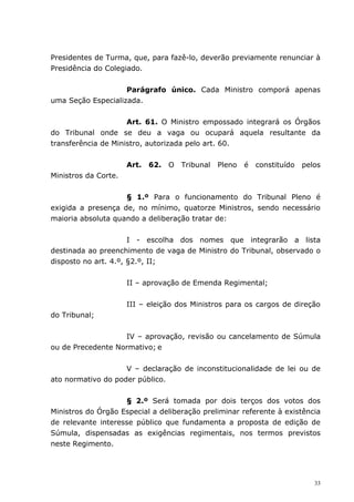 Presidentes de Turma, que, para fazê-lo, deverão previamente renunciar à
Presidência do Colegiado.


                    Parágrafo único. Cada Ministro comporá apenas
uma Seção Especializada.


                     Art. 61. O Ministro empossado integrará os Órgãos
do Tribunal onde se deu a vaga ou ocupará aquela resultante da
transferência de Ministro, autorizada pelo art. 60.


                      Art. 62.   O   Tribunal   Pleno   é   constituído   pelos
Ministros da Corte.


                    § 1.º Para o funcionamento do Tribunal Pleno é
exigida a presença de, no mínimo, quatorze Ministros, sendo necessário
maioria absoluta quando a deliberação tratar de:


                      I - escolha dos nomes que integrarão a lista
destinada ao preenchimento de vaga de Ministro do Tribunal, observado o
disposto no art. 4.º, §2.º, II;


                      II – aprovação de Emenda Regimental;


                      III – eleição dos Ministros para os cargos de direção
do Tribunal;


                   IV – aprovação, revisão ou cancelamento de Súmula
ou de Precedente Normativo; e


                    V – declaração de inconstitucionalidade de lei ou de
ato normativo do poder público.


                    § 2.º Será tomada por dois terços dos votos dos
Ministros do Órgão Especial a deliberação preliminar referente à existência
de relevante interesse público que fundamenta a proposta de edição de
Súmula, dispensadas as exigências regimentais, nos termos previstos
neste Regimento.




                                                                             33
 