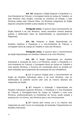 Art. 63. Integram o Órgão Especial o Presidente e o
Vice-Presidente do Tribunal, o Corregedor-Geral da Justiça do Trabalho, os
sete Ministros mais antigos, incluindo os membros da direção, e sete
Ministros eleitos pelo Tribunal Pleno. Os Ministros integrantes do Órgão
Especial comporão também outras Seções do Tribunal.


                   Parágrafo único. O quorum para funcionamento do
Órgão Especial é de oito Ministros, sendo necessário maioria absoluta
quando a deliberação tratar de disponibilidade ou aposentadoria de
Magistrado.


                    Art. 64. Integram a Seção Especializada em
Dissídios Coletivos o Presidente e o Vice-Presidente do Tribunal, o
Corregedor-Geral da Justiça do Trabalho e mais seis Ministros.


                    Parágrafo único. O quorum para o funcionamento
da Seção Especializada em Dissídios Coletivos é de cinco Ministros.


                    Art. 65. A Seção Especializada em Dissídios
Individuais é composta de vinte e um Ministros, sendo: o Presidente e o
Vice-Presidente do Tribunal, o Corregedor-Geral da Justiça do Trabalho e
mais dezoito Ministros, e funciona em composição plena ou dividida em
duas subseções para julgamento dos processos de sua competência.


                    § 1.º O quorum exigido para o funcionamento da
Seção de Dissídios Individuais plena é de onze Ministros, mas as
deliberações só poderão ocorrer pelo voto da maioria absoluta dos
integrantes da Seção.


                      § 2.º Integram a Subseção I Especializada em
Dissídios Individuais quatorze Ministros: o Presidente e o Vice-Presidente
do Tribunal, o Corregedor-Geral da Justiça do Trabalho e mais onze
Ministros, preferencialmente os Presidentes de Turma, sendo exigida a
presença de, no mínimo, oito Ministros para o seu funcionamento.


                       § 3.º Haverá pelo menos um e no máximo dois
integrantes de cada Turma na composição da Subseção I Especializada em
Dissídios Individuais.


34
 