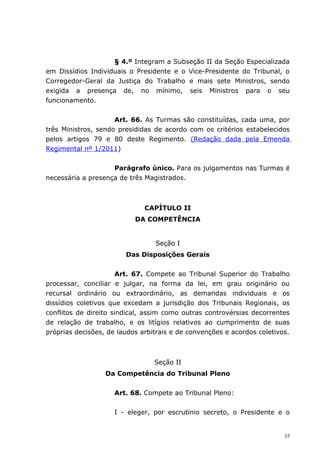 § 4.º Integram a Subseção II da Seção Especializada
em Dissídios Individuais o Presidente e o Vice-Presidente do Tribunal, o
Corregedor-Geral da Justiça do Trabalho e mais sete Ministros, sendo
exigida a presença de, no mínimo, seis Ministros para o seu
funcionamento.


                     Art. 66. As Turmas são constituídas, cada uma, por
três Ministros, sendo presididas de acordo com os critérios estabelecidos
pelos artigos 79 e 80 deste Regimento. (Redação dada pela Emenda
Regimental nº 1/2011)


                    Parágrafo único. Para os julgamentos nas Turmas é
necessária a presença de três Magistrados.



                              CAPÍTULO II
                           DA COMPETÊNCIA


                                 Seção I
                        Das Disposições Gerais

                       Art. 67. Compete ao Tribunal Superior do Trabalho
processar, conciliar e julgar, na forma da lei, em grau originário ou
recursal ordinário ou extraordinário, as demandas individuais e os
dissídios coletivos que excedam a jurisdição dos Tribunais Regionais, os
conflitos de direito sindical, assim como outras controvérsias decorrentes
de relação de trabalho, e os litígios relativos ao cumprimento de suas
próprias decisões, de laudos arbitrais e de convenções e acordos coletivos.



                                 Seção II
                  Da Competência do Tribunal Pleno


                     Art. 68. Compete ao Tribunal Pleno:


                     I - eleger, por escrutínio secreto, o Presidente e o


                                                                         35
 