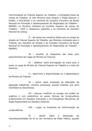 Vice-Presidente do Tribunal Superior do Trabalho, o Corregedor-Geral da
Justiça do Trabalho, os sete Ministros para integrar o Órgão Especial, o
Diretor, o Vice-Diretor e os membros do Conselho Consultivo da Escola
Nacional de Formação e Aperfeiçoamento de Magistrados do Trabalho –
ENAMAT, os Ministros membros do Conselho Superior da Justiça do
Trabalho – CSJT e respectivos suplentes e os membros do Conselho
Nacional de Justiça;


                     II – dar posse aos membros eleitos para os cargos de
direção do Tribunal Superior do Trabalho, aos Ministros nomeados para o
Tribunal, aos membros da direção e do Conselho Consultivo da Escola
Nacional de Formação e Aperfeiçoamento de Magistrados do Trabalho –
ENAMAT;


                   III – escolher os integrantes        das   listas   para
preenchimento das vagas de Ministro do Tribunal;


                   IV – deliberar sobre prorrogação do prazo para a
posse no cargo de Ministro do Tribunal Superior do Trabalho e o início do
exercício;


                     V – determinar a disponibilidade ou a aposentadoria
de Ministro do Tribunal;


                      VI – opinar sobre propostas de alterações da
legislação trabalhista, inclusive processual, quando entender que deve
manifestar-se oficialmente;


                    VII – aprovar, modificar ou revogar, em caráter de
urgência e com preferência na pauta, Súmula da Jurisprudência
predominante em Dissídios Individuais e os Precedentes Normativos da
Seção Especializada em Dissídios Coletivos;


                    VIII – julgar os Incidentes de Uniformização de
Jurisprudência;


                     IX    –    decidir  sobre    a   declaração    de
inconstitucionalidade de lei ou ato normativo do Poder Público, quando


36
 