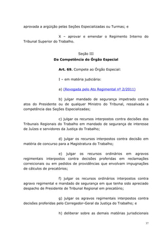 aprovada a argüição pelas Seções Especializadas ou Turmas; e


                     X – aprovar e emendar o Regimento Interno do
Tribunal Superior do Trabalho.


                                Seção III
                 Da Competência do Órgão Especial


                    Art. 69. Compete ao Órgão Especial:


                    I – em matéria judiciária:


                    a) (Revogada pelo Ato Regimental nº 2/2011)


                   b) julgar mandado de segurança impetrado contra
atos do Presidente ou de qualquer Ministro do Tribunal, ressalvada a
competência das Seções Especializadas;


                     c) julgar os recursos interpostos contra decisões dos
Tribunais Regionais do Trabalho em mandado de segurança de interesse
de Juízes e servidores da Justiça do Trabalho;


                    d) julgar os recursos interpostos contra decisão em
matéria de concurso para a Magistratura do Trabalho;


                     e) julgar os recursos ordinários em agravos
regimentais interpostos contra decisões proferidas em reclamações
correicionais ou em pedidos de providências que envolvam impugnações
de cálculos de precatórios;


                    f) julgar os recursos ordinários interpostos contra
agravo regimental e mandado de segurança em que tenha sido apreciado
despacho de Presidente de Tribunal Regional em precatório;


                     g) julgar os agravos regimentais interpostos contra
decisões proferidas pelo Corregedor-Geral da Justiça do Trabalho; e


                    h) deliberar sobre as demais matérias jurisdicionais

                                                                        37
 