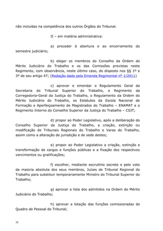 não incluídas na competência dos outros Órgãos do Tribunal.


                       II – em matéria administrativa:


                       a) proceder à abertura e ao encerramento do
semestre judiciário;


                     b) eleger os membros do Conselho da Ordem do
Mérito Judiciário do Trabalho e os das Comissões previstas neste
Regimento, com observância, neste último caso, do disposto nos §§ 1º e
3º de seu artigo 47; (Redação dada pela Emenda Regimental nº 1/2011)


                    c) aprovar e emendar o Regulamento Geral da
Secretaria do Tribunal Superior do Trabalho, o Regimento da
Corregedoria-Geral da Justiça do Trabalho, o Regulamento da Ordem do
Mérito Judiciário do Trabalho, os Estatutos da Escola Nacional de
Formação e Aperfeiçoamento de Magistrados do Trabalho – ENAMAT e o
Regimento Interno do Conselho Superior da Justiça do Trabalho – CSJT;


                    d) propor ao Poder Legislativo, após a deliberação do
Conselho Superior da Justiça do Trabalho, a criação, extinção ou
modificação de Tribunais Regionais do Trabalho e Varas do Trabalho,
assim como a alteração de jurisdição e de sede destes;


                    e) propor ao Poder Legislativo a criação, extinção e
transformação de cargos e funções públicas e a fixação dos respectivos
vencimentos ou gratificações;


                     f) escolher, mediante escrutínio secreto e pelo voto
da maioria absoluta dos seus membros, Juízes de Tribunal Regional do
Trabalho para substituir temporariamente Ministro do Tribunal Superior do
Trabalho;


                     g) aprovar a lista dos admitidos na Ordem do Mérito
Judiciário do Trabalho;


                    h) aprovar a lotação das funções comissionadas do
Quadro de Pessoal do Tribunal;


38
 
