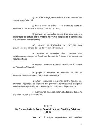 i) conceder licença, férias e outros afastamentos aos
membros do Tribunal;


                     j) fixar e rever as diárias e as ajudas de custo do
Presidente, dos Ministros e servidores do Tribunal;


                   l) designar as comissões temporárias para exame e
elaboração de estudo sobre matéria relevante, respeitada a competência
das comissões permanentes;


                   m) aprovar as instruções de               concurso   para
provimento dos cargos de Juiz do Trabalho Substituto;


                   n) aprovar as instruções dos concursos para
provimento dos cargos do Quadro de Pessoal do Tribunal e homologar seu
resultado final;


                    o) nomear, promover e demitir servidores do Quadro
de Pessoal do Tribunal;


                    p) julgar os recursos de decisões ou atos do
Presidente do Tribunal em matéria administrativa;


                    q) julgar os recursos interpostos contra decisões dos
Tribunais Regionais do Trabalho em processo administrativo disciplinar
envolvendo magistrado, estritamente para controle da legalidade; e


                     r) examinar as matérias encaminhadas pelo Conselho
Superior da Justiça do Trabalho.




                                 Seção IV
  Da Competência da Seção Especializada em Dissídios Coletivos
                            (SDC)


                    Art.   70.   À   Seção   Especializada    em   Dissídios


                                                                          39
 
