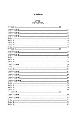 SUMÁRIO


                                                   LIVRO I
                                                 DO TRIBUNAL

TÍTULO I............................................................................................11
CAPÍTULO I.....................................................................................................11
CAPÍTULO II....................................................................................................11
CAPÍTULO III..................................................................................................13
Seção I.................................................................................................................13
Seção II................................................................................................................14
Seção III...............................................................................................................17
Seção IV..............................................................................................................17
Seção V................................................................................................................18
TÍTULO II...........................................................................................19
CAPÍTULO I.....................................................................................................19
CAPÍTULO II....................................................................................................20
Seção I.................................................................................................................20
Seção II................................................................................................................21
Seção III...............................................................................................................25
CAPÍTULO III..................................................................................................26
Seção I.................................................................................................................26
Seção II................................................................................................................26
CAPÍTULO IV...................................................................................................26
CAPÍTULO V....................................................................................................27
CAPÍTULO VI...................................................................................................27
CAPÍTULO VII.................................................................................................28
Seção I.................................................................................................................28
Seção II................................................................................................................29
Seção III...............................................................................................................29
Seção IV..............................................................................................................30
TÍTULO III.........................................................................................32
CAPÍTULO I.....................................................................................................32
CAPÍTULO II....................................................................................................35
Seção I.................................................................................................................35
Seção II................................................................................................................35
Seção III...............................................................................................................37

4
 