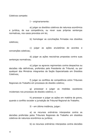 Coletivos compete:


                     I – originariamente:


                    a) julgar os dissídios coletivos de natureza econômica
e jurídica, de sua competência, ou rever suas próprias sentenças
normativas, nos casos previstos em lei;


                     b) homologar as conciliações firmadas nos dissídios
coletivos;


                    c)   julgar   as   ações   anulatórias   de    acordos   e
convenções coletivas;


                   d) julgar as ações rescisórias propostas contra suas
sentenças normativas;


                     e) julgar os agravos regimentais contra despachos ou
decisões não definitivas, proferidos pelo Presidente do Tribunal, ou por
qualquer dos Ministros integrantes da Seção Especializada em Dissídios
Coletivos;


                    f) julgar os conflitos de competência entre Tribunais
Regionais do Trabalho em processos de dissídio coletivo;


                     g) processar e julgar as            medidas   cautelares
incidentais nos processos de dissídio coletivo; e


                     h) processar e julgar as ações em matéria de greve,
quando o conflito exceder a jurisdição de Tribunal Regional do Trabalho.


                     II - em última instância, julgar:


                     a) os recursos ordinários interpostos contra as
decisões proferidas pelos Tribunais Regionais do Trabalho em dissídios
coletivos de natureza econômica ou jurídica;


                     b) os recursos ordinários interpostos contra decisões


40
 
