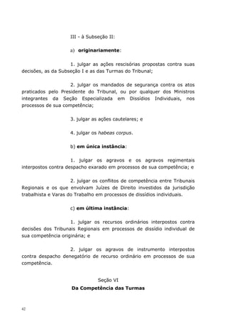 III - à Subseção II:

                    a) originariamente:

                    1. julgar as ações rescisórias propostas contra suas
decisões, as da Subseção I e as das Turmas do Tribunal;


                    2. julgar os mandados de segurança contra os atos
praticados pelo Presidente do Tribunal, ou por qualquer dos Ministros
integrantes da Seção Especializada em Dissídios Individuais, nos
processos de sua competência;


                    3. julgar as ações cautelares; e


                    4. julgar os habeas corpus.


                    b) em única instância:


                     1. julgar os agravos e os agravos regimentais
interpostos contra despacho exarado em processos de sua competência; e


                     2. julgar os conflitos de competência entre Tribunais
Regionais e os que envolvam Juízes de Direito investidos da jurisdição
trabalhista e Varas do Trabalho em processos de dissídios individuais.


                    c) em última instância:


                    1. julgar os recursos ordinários interpostos contra
decisões dos Tribunais Regionais em processos de dissídio individual de
sua competência originária; e


                   2. julgar os agravos de instrumento interpostos
contra despacho denegatório de recurso ordinário em processos de sua
competência.


                                Seção VI
                     Da Competência das Turmas



42
 