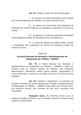 Art. 72. Compete a cada uma das Turmas julgar:


                    I - os recursos de revista interpostos contra decisão
dos Tribunais Regionais do Trabalho, nos casos previstos em lei;


                    II - os agravos de instrumento dos despachos de
Presidente de Tribunal Regional que denegarem seguimento a recurso de
revista;


                    III - os agravos e os agravos regimentais interpostos
contra despacho exarado em processos de sua competência; e


                   IV – os recursos ordinários em ação cautelar, quando
a competência para julgamento do recurso do processo principal for
atribuída à Turma.


                               Seção VII
      Da Escola Nacional de Formação e Aperfeiçoamento de
                Magistrados do Trabalho – ENAMAT


                      Art. 73. A Escola Nacional de Formação e
Aperfeiçoamento de Magistrados do Trabalho – ENAMAT é órgão que
funciona junto ao Tribunal Superior do Trabalho, com autonomia
administrativa, cabendo-lhe, dentre outras funções, regulamentar os
cursos oficiais para o ingresso e promoção na carreira, na forma dos seus
estatutos.


                    Art. 74. O Diretor, o Vice-Diretor e os membros do
Conselho Consultivo da Escola Nacional de Formação e Aperfeiçoamento
de Magistrados do Trabalho – ENAMAT serão eleitos pelo Tribunal Pleno,
em escrutínio secreto, para mandato de dois anos, permitida uma
recondução.


                     Parágrafo único. Os membros eleitos para os
cargos de direção da Escola e os do Conselho Consultivo tomarão posse
perante o Tribunal Pleno.




                                                                       43
 