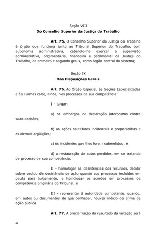 Seção VIII
            Do Conselho Superior da Justiça do Trabalho


                     Art. 75. O Conselho Superior da Justiça do Trabalho
é órgão que funciona junto ao Tribunal Superior do Trabalho, com
autonomia     administrativa,   cabendo-lhe   exercer    a    supervisão
administrativa, orçamentária, financeira e patrimonial da Justiça do
Trabalho, de primeiro e segundo graus, como órgão central do sistema;


                                  Seção IX
                       Das Disposições Gerais


                    Art. 76. Ao Órgão Especial, às Seções Especializadas
e às Turmas cabe, ainda, nos processos de sua competência:


                    I – julgar:


                    a) os embargos de declaração interpostos contra
suas decisões;


                    b) as ações cautelares incidentais e preparatórias e
as demais argüições;


                    c) os incidentes que lhes forem submetidos; e


                    d) a restauração de autos perdidos, em se tratando
de processo de sua competência.


                    II - homologar as desistências dos recursos, decidir
sobre pedido de desistência de ação quanto aos processos incluídos em
pauta para julgamento, e homologar os acordos em processos de
competência originária do Tribunal; e


                 III - representar à autoridade competente, quando,
em autos ou documentos de que conhecer, houver indício de crime de
ação pública.


                    Art. 77. A proclamação do resultado da votação será


44
 