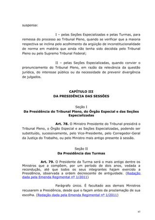 suspensa:


                      I – pelas Seções Especializadas e pelas Turmas, para
remessa do processo ao Tribunal Pleno, quando se verificar que a maioria
respectiva se inclina pelo acolhimento da argüição de inconstitucionalidade
de norma em matéria que ainda não tenha sido decidida pelo Tribunal
Pleno ou pelo Supremo Tribunal Federal;


                      II – pelas Seções Especializadas, quando convier o
pronunciamento do Tribunal Pleno, em razão da relevância da questão
jurídica, do interesse público ou da necessidade de prevenir divergência
de julgados.



                          CAPÍTULO III
                   DA PRESIDÊNCIA DAS SESSÕES


                             Seção I
Da Presidência do Tribunal Pleno, do Órgão Especial e das Seções
                        Especializadas

                     Art. 78. O Ministro Presidente do Tribunal presidirá o
Tribunal Pleno, o Órgão Especial e as Seções Especializadas, podendo ser
substituído, sucessivamente, pelo Vice-Presidente, pelo Corregedor-Geral
da Justiça do Trabalho, ou pelo Ministro mais antigo presente à sessão.


                               Seção II
                      Da Presidência das Turmas

            Art. 79. O Presidente da Turma será o mais antigo dentre os
Ministros que a compõem, por um período de dois anos, vedada a
recondução, até que todos os seus integrantes hajam exercido a
Presidência, observada a ordem decrescente de antiguidade. (Redação
dada pela Emenda Regimental nº 1/2011)

                    Parágrafo único. É facultado aos demais Ministros
recusarem a Presidência, desde que o façam antes da proclamação de sua
escolha. (Redação dada pela Emenda Regimental nº 1/2011)




                                                                         45
 