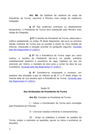 Art. 80. Na hipótese de vacância do cargo de
Presidente de Turma, assumirá o Ministro mais antigo do respectivo
Colegiado.


                     § 1º Nas ausências eventuais ou afastamentos
temporários, o Presidente da Turma será substituído pelo Ministro mais
antigo do Colegiado.


                      § 2° A escolha do Presidente da Turma, observado o
critério estabelecido no artigo 79 deste Regimento, dar-se-á na primeira
sessão ordinária da Turma que se suceder à posse da nova direção do
tribunal, ressalvada a situação prevista no parágrafo seguinte. (Incluído
pelo Ato Regimental nº 1/2011)


                      § 3° Se a Presidência da Turma vagar por outro
motivo, a escolha do Presidente dar-se-á na sessão ordinária
imediatamente posterior à ocorrência da vaga, hipótese em que ele
exercerá, por inteiro, o mandato de dois anos a contar da data de sua
investidura. (Incluído pelo Ato Regimental nº 1/2011)


                    § 4° Considera-se empossado o sucessor, em
qualquer das situações a que se referem os §§ 2° e 3° deste artigo, na
mesma data de sua escolha para a Presidência da Turma. (Incluído pelo
Ato Regimental nº 1/2011)


                                Seção III
              Das Atribuições do Presidente de Turma


                    Art. 81. Compete ao Presidente de Turma:


                     I - indicar o Coordenador da Turma para nomeação
pelo Presidente do Tribunal;


                    II - convocar sessões ordinárias e extraordinárias;


                   III - dirigir os trabalhos e presidir as sessões da
Turma, propor e submeter as questões, apurar os votos e proclamar as
decisões;

46
 