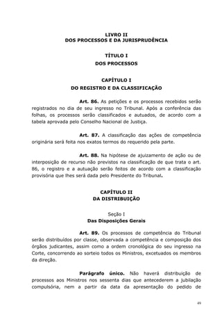 LIVRO II
              DOS PROCESSOS E DA JURISPRUDÊNCIA


                                TÍTULO I
                           DOS PROCESSOS


                              CAPÍTULO I
                 DO REGISTRO E DA CLASSIFICAÇÃO


                    Art. 86. As petições e os processos recebidos serão
registrados no dia de seu ingresso no Tribunal. Após a conferência das
folhas, os processos serão classificados e autuados, de acordo com a
tabela aprovada pelo Conselho Nacional de Justiça.


                       Art. 87. A classificação das ações de competência
originária será feita nos exatos termos do requerido pela parte.


                     Art. 88. Na hipótese de ajuizamento de ação ou de
interposição de recurso não previstos na classificação de que trata o art.
86, o registro e a autuação serão feitos de acordo com a classificação
provisória que lhes será dada pelo Presidente do Tribunal.


                            CAPÍTULO II
                          DA DISTRIBUIÇÃO


                                Seção I
                        Das Disposições Gerais

                     Art. 89. Os processos de competência do Tribunal
serão distribuídos por classe, observada a competência e composição dos
órgãos judicantes, assim como a ordem cronológica do seu ingresso na
Corte, concorrendo ao sorteio todos os Ministros, excetuados os membros
da direção.


                    Parágrafo único. Não haverá distribuição de
processos aos Ministros nos sessenta dias que antecederem a jubilação
compulsória, nem a partir da data da apresentação do pedido de


                                                                        49
 