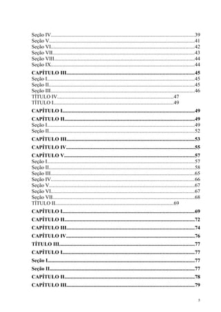 Seção IV..............................................................................................................39
Seção V................................................................................................................41
Seção VI..............................................................................................................42
Seção VII.............................................................................................................43
Seção VIII............................................................................................................44
Seção IX..............................................................................................................44
CAPÍTULO III..................................................................................................45
Seção I.................................................................................................................45
Seção II................................................................................................................45
Seção III...............................................................................................................46
TÍTULO IV.........................................................................................47
TÍTULO I............................................................................................49
CAPÍTULO I.....................................................................................................49
CAPÍTULO II....................................................................................................49
Seção I.................................................................................................................49
Seção II................................................................................................................52
CAPÍTULO III..................................................................................................53
CAPÍTULO IV...................................................................................................55
CAPÍTULO V....................................................................................................57
Seção I.................................................................................................................57
Seção II................................................................................................................58
Seção III...............................................................................................................65
Seção IV..............................................................................................................66
Seção V................................................................................................................67
Seção VI..............................................................................................................67
Seção VII.............................................................................................................68
TÍTULO II...........................................................................................69
CAPÍTULO I.....................................................................................................69
CAPÍTULO II....................................................................................................72
CAPÍTULO III..................................................................................................74
CAPÍTULO IV...................................................................................................76
TÍTULO III........................................................................................................77
CAPÍTULO I.....................................................................................................77
Seção I.................................................................................................................77
Seção II...............................................................................................................77
CAPÍTULO II....................................................................................................78
CAPÍTULO III..................................................................................................79

                                                                                                                        5
 