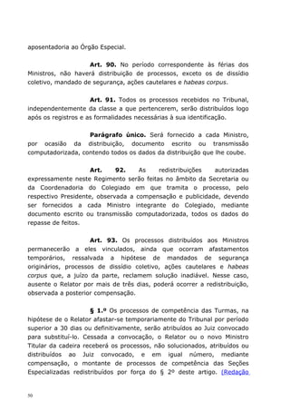 aposentadoria ao Órgão Especial.


                    Art. 90. No período correspondente às férias dos
Ministros, não haverá distribuição de processos, exceto os de dissídio
coletivo, mandado de segurança, ações cautelares e habeas corpus.


                     Art. 91. Todos os processos recebidos no Tribunal,
independentemente da classe a que pertencerem, serão distribuídos logo
após os registros e as formalidades necessárias à sua identificação.


                   Parágrafo único. Será fornecido a cada Ministro,
por ocasião da distribuição, documento escrito ou transmissão
computadorizada, contendo todos os dados da distribuição que lhe coube.


                     Art.    92.    As   redistribuições   autorizadas
expressamente neste Regimento serão feitas no âmbito da Secretaria ou
da Coordenadoria do Colegiado em que tramita o processo, pelo
respectivo Presidente, observada a compensação e publicidade, devendo
ser fornecidos a cada Ministro integrante do Colegiado, mediante
documento escrito ou transmissão computadorizada, todos os dados do
repasse de feitos.


                     Art. 93. Os processos distribuídos aos Ministros
permanecerão a eles vinculados, ainda que ocorram afastamentos
temporários, ressalvada a hipótese de mandados de segurança
originários, processos de dissídio coletivo, ações cautelares e habeas
corpus que, a juízo da parte, reclamem solução inadiável. Nesse caso,
ausente o Relator por mais de três dias, poderá ocorrer a redistribuição,
observada a posterior compensação.


                     § 1.º Os processos de competência das Turmas, na
hipótese de o Relator afastar-se temporariamente do Tribunal por período
superior a 30 dias ou definitivamente, serão atribuídos ao Juiz convocado
para substituí-lo. Cessada a convocação, o Relator ou o novo Ministro
Titular da cadeira receberá os processos, não solucionados, atribuídos ou
distribuídos ao Juiz convocado, e em igual número, mediante
compensação, o montante de processos de competência das Seções
Especializadas redistribuídos por força do § 2º deste artigo. (Redação


50
 